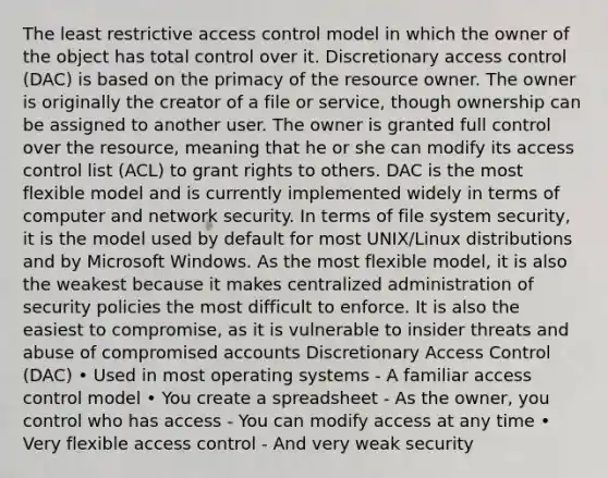 The least restrictive access control model in which the owner of the object has total control over it. Discretionary access control (DAC) is based on the primacy of the resource owner. The owner is originally the creator of a file or service, though ownership can be assigned to another user. The owner is granted full control over the resource, meaning that he or she can modify its access control list (ACL) to grant rights to others. DAC is the most flexible model and is currently implemented widely in terms of computer and network security. In terms of file system security, it is the model used by default for most UNIX/Linux distributions and by Microsoft Windows. As the most flexible model, it is also the weakest because it makes centralized administration of security policies the most difficult to enforce. It is also the easiest to compromise, as it is vulnerable to insider threats and abuse of compromised accounts Discretionary Access Control (DAC) • Used in most operating systems - A familiar access control model • You create a spreadsheet - As the owner, you control who has access - You can modify access at any time • Very flexible access control - And very weak security