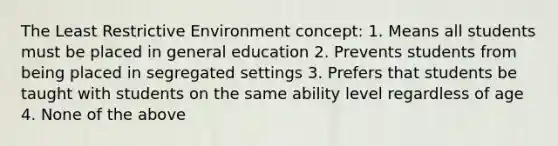 The Least Restrictive Environment concept: 1. Means all students must be placed in general education 2. Prevents students from being placed in segregated settings 3. Prefers that students be taught with students on the same ability level regardless of age 4. None of the above