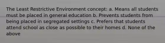 The Least Restrictive Environment concept: a. Means all students must be placed in general education b. Prevents students from being placed in segregated settings c. Prefers that students attend school as close as possible to their homes d. None of the above