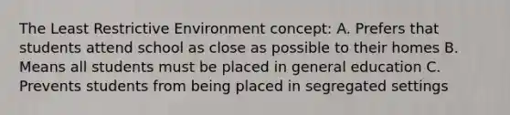 The Least Restrictive Environment concept: A. Prefers that students attend school as close as possible to their homes B. Means all students must be placed in general education C. Prevents students from being placed in segregated settings