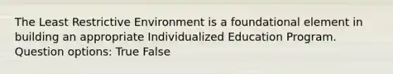 The Least Restrictive Environment is a foundational element in building an appropriate Individualized Education Program. Question options: True False