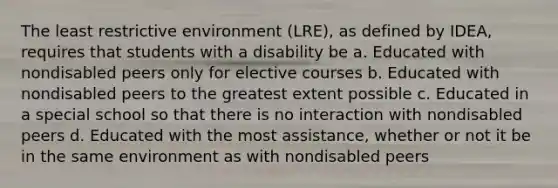 The least restrictive environment (LRE), as defined by IDEA, requires that students with a disability be a. Educated with nondisabled peers only for elective courses b. Educated with nondisabled peers to the greatest extent possible c. Educated in a special school so that there is no interaction with nondisabled peers d. Educated with the most assistance, whether or not it be in the same environment as with nondisabled peers