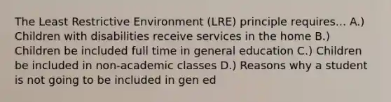 The Least Restrictive Environment (LRE) principle requires... A.) Children with disabilities receive services in the home B.) Children be included full time in general education C.) Children be included in non-academic classes D.) Reasons why a student is not going to be included in gen ed