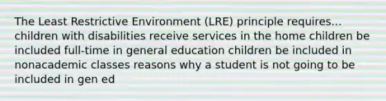 The Least Restrictive Environment (LRE) principle requires... children with disabilities receive services in the home children be included full-time in general education children be included in nonacademic classes reasons why a student is not going to be included in gen ed