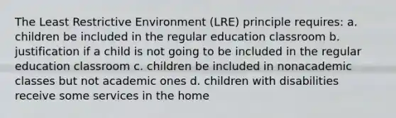 The Least Restrictive Environment (LRE) principle requires: a. children be included in the regular education classroom b. justification if a child is not going to be included in the regular education classroom c. children be included in nonacademic classes but not academic ones d. children with disabilities receive some services in the home