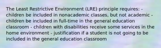 The Least Restrictive Environment (LRE) principle requires: - children be included in nonacademic classes, but not academic - children be included in full-time in the general education classroom - children with disabilities receive some services in the home environment - justification if a student is not going to be included in the general education classroom