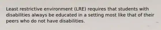 Least restrictive environment (LRE) requires that students with disabilities always be educated in a setting most like that of their peers who do not have disabilities.