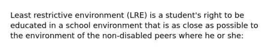 Least restrictive environment (LRE) is a student's right to be educated in a school environment that is as close as possible to the environment of the non-disabled peers where he or she: