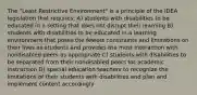 The "Least Restrictive Environment" is a principle of the IDEA legislation that requires: A) students with disabilities to be educated in a setting that does not disrupt their learning B) students with disabilities to be educated in a learning environment that poses the fewest constraints and limitations on their lives as students and provides the most interaction with nondisabled peers as appropriate C) students with disabilities to be separated from their nondisabled peers for academic instruction D) special education teachers to recognize the limitations of their students with disabilities and plan and implement content accordingly