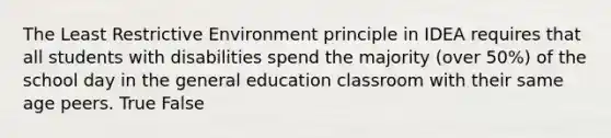 The Least Restrictive Environment principle in IDEA requires that all students with disabilities spend the majority (over 50%) of the school day in the general education classroom with their same age peers. True False