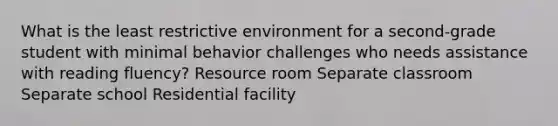 What is the least restrictive environment for a second-grade student with minimal behavior challenges who needs assistance with reading fluency? Resource room Separate classroom Separate school Residential facility