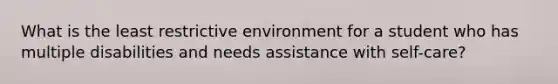 What is the least restrictive environment for a student who has multiple disabilities and needs assistance with self-care?