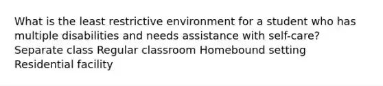 What is the least restrictive environment for a student who has multiple disabilities and needs assistance with self-care? Separate class Regular classroom Homebound setting Residential facility