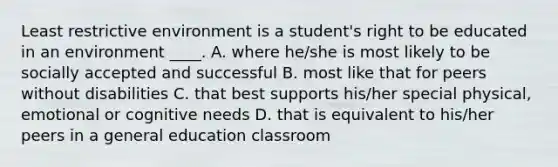 Least restrictive environment is a student's right to be educated in an environment ____. A. where he/she is most likely to be socially accepted and successful B. most like that for peers without disabilities C. that best supports his/her special physical, emotional or cognitive needs D. that is equivalent to his/her peers in a general education classroom