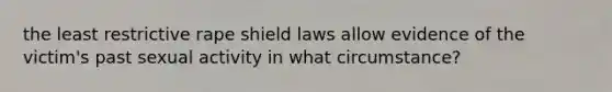 the least restrictive rape shield laws allow evidence of the victim's past sexual activity in what circumstance?