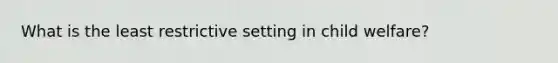 What is the least restrictive setting in child welfare?