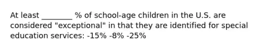 At least ________ % of school-age children in the U.S. are considered "exceptional" in that they are identified for special education services: -15% -8% -25%