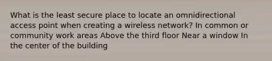 What is the least secure place to locate an omnidirectional access point when creating a wireless network? In common or community work areas Above the third floor Near a window In the center of the building