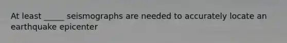 At least _____ seismographs are needed to accurately locate an earthquake epicenter