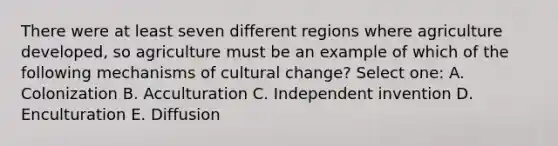 There were at least seven different regions where agriculture developed, so agriculture must be an example of which of the following mechanisms of cultural change? Select one: A. Colonization B. Acculturation C. Independent invention D. Enculturation E. Diffusion