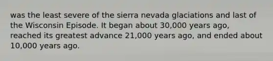 was the least severe of the sierra nevada glaciations and last of the Wisconsin Episode. It began about 30,000 years ago, reached its greatest advance 21,000 years ago, and ended about 10,000 years ago.