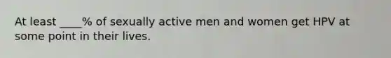 At least ____% of sexually active men and women get HPV at some point in their lives.