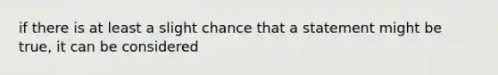 if there is at least a slight chance that a statement might be true, it can be considered