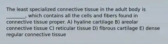 The least specialized <a href='https://www.questionai.com/knowledge/kYDr0DHyc8-connective-tissue' class='anchor-knowledge'>connective tissue</a> in the adult body is ________, which contains all the cells and fibers found in connective tissue proper. A) hyaline cartilage B) areolar connective tissue C) reticular tissue D) fibrous cartilage E) dense regular connective tissue