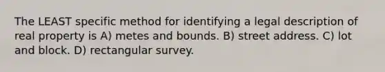 The LEAST specific method for identifying a legal description of real property is A) metes and bounds. B) street address. C) lot and block. D) rectangular survey.