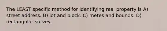 The LEAST specific method for identifying real property is A) street address. B) lot and block. C) metes and bounds. D) rectangular survey.