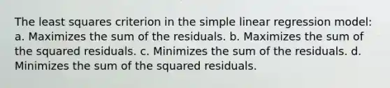 The least squares criterion in the simple linear regression model: a. Maximizes the sum of the residuals. b. Maximizes the sum of the squared residuals. c. Minimizes the sum of the residuals. d. Minimizes the sum of the squared residuals.