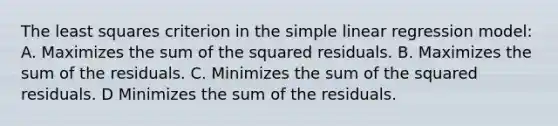 The least squares criterion in the <a href='https://www.questionai.com/knowledge/kuO8H0fiMa-simple-linear-regression' class='anchor-knowledge'>simple linear regression</a> model: A. Maximizes the sum of the squared residuals. B. Maximizes the sum of the residuals. C. Minimizes the sum of the squared residuals. D Minimizes the sum of the residuals.