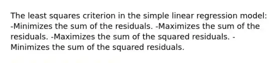 The least squares criterion in the simple linear regression model: -Minimizes the sum of the residuals. -Maximizes the sum of the residuals. -Maximizes the sum of the squared residuals. -Minimizes the sum of the squared residuals.