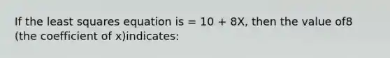 If the least squares equation is = 10 + 8X, then the value of8 (the coefficient of x)indicates: