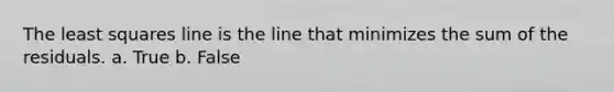 The least squares line is the line that minimizes the sum of the residuals. a. True b. False