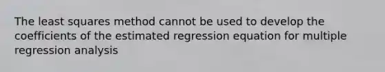 The least squares method cannot be used to develop the coefficients of the estimated regression equation for multiple regression analysis