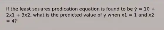 If the least squares predication equation is found to be ŷ = 10 + 2x1 + 3x2, what is the predicted value of y when x1 = 1 and x2 = 4?