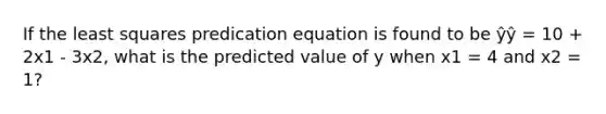 If the least squares predication equation is found to be ŷŷ = 10 + 2x1 - 3x2, what is the predicted value of y when x1 = 4 and x2 = 1?