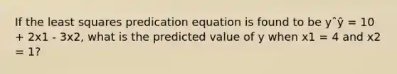 If the least squares predication equation is found to be yˆŷ = 10 + 2x1 - 3x2, what is the predicted value of y when x1 = 4 and x2 = 1?