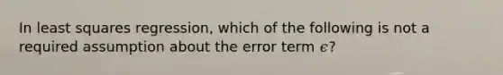 In least squares regression, which of the following is not a required assumption about the error term 𝜖?