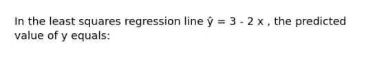 In the least squares regression line ŷ = 3 - 2 x , the predicted value of y equals: