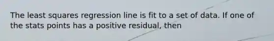 The least squares regression line is fit to a set of data. If one of the stats points has a positive residual, then