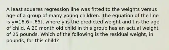 A least squares regression line was fitted to the weights versus age of a group of many young children. The equation of the line is y=16.6+.65t, where y is the predicted weight and t is the age of child. A 20 month old child in this group has an actual weight of 25 pounds. Which of the following is the residual weight, in pounds, for this child?