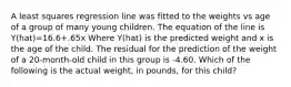 A least squares regression line was fitted to the weights vs age of a group of many young children. The equation of the line is Y(hat)=16.6+.65x Where Y(hat) is the predicted weight and x is the age of the child. The residual for the prediction of the weight of a 20-month-old child in this group is -4.60. Which of the following is the actual weight, in pounds, for this child?