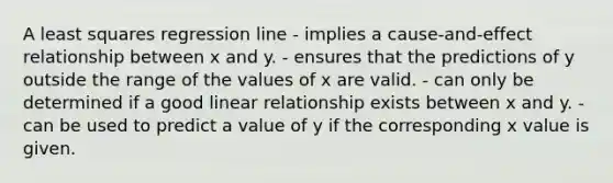 A least squares regression line - implies a cause-and-effect relationship between x and y. - ensures that the predictions of y outside the range of the values of x are valid. - can only be determined if a good linear relationship exists between x and y. - can be used to predict a value of y if the corresponding x value is given.