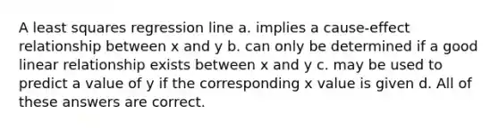 A least squares regression line a. implies a cause-effect relationship between x and y b. can only be determined if a good linear relationship exists between x and y c. may be used to predict a value of y if the corresponding x value is given d. All of these answers are correct.