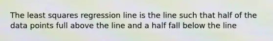 The least squares regression line is the line such that half of the data points full above the line and a half fall below the line