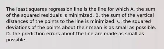 The least squares regression line is the line for which A. the sum of the squared residuals is minimized. B. the sum of the vertical distances of the points to the line is minimized. C. the squared deviations of the points about their mean is as small as possible. D. the prediction errors about the line are made as small as possible.