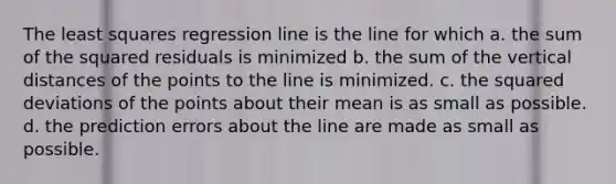 The least squares regression line is the line for which a. the sum of the squared residuals is minimized b. the sum of the vertical distances of the points to the line is minimized. c. the squared deviations of the points about their mean is as small as possible. d. the prediction errors about the line are made as small as possible.