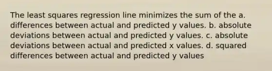 The least squares regression line minimizes the sum of the a. differences between actual and predicted y values. b. absolute deviations between actual and predicted y values. c. absolute deviations between actual and predicted x values. d. squared differences between actual and predicted y values